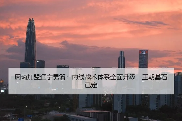 周琦加盟辽宁男篮：内线战术体系全面升级，王朝基石已定