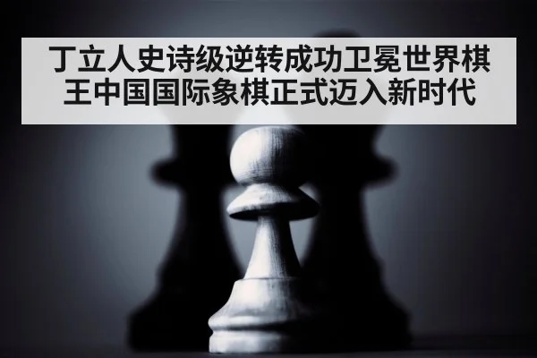 丁立人史诗级逆转成功卫冕世界棋王中国国际象棋正式迈入新时代