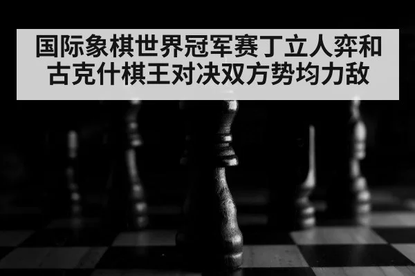 国际象棋世界冠军赛丁立人弈和古克什棋王对决双方势均力敌