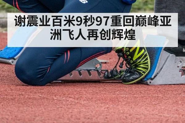 谢震业百米9秒97重回巅峰亚洲飞人再创辉煌