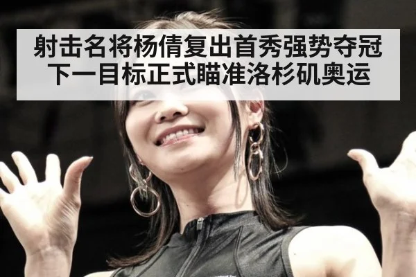 射击名将杨倩复出首秀强势夺冠 下一目标正式瞄准洛杉矶奥运